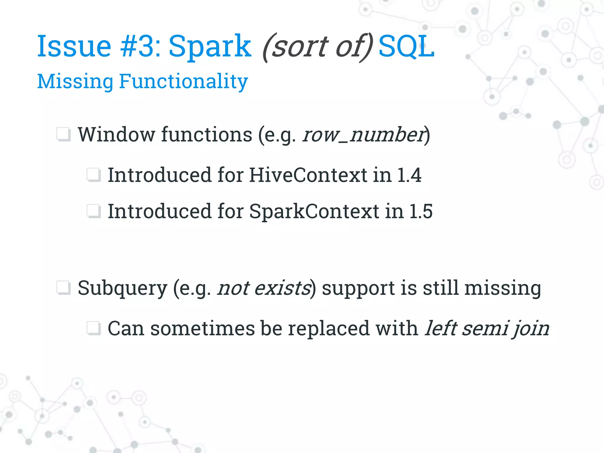 ❏ Window functions (e.g. row_number)
❏ Introduced for HiveContext in 1.4
❏ Introduced for SparkContext in 1.5
❏ Subquery (e.g. not exists) support is still missing
❏ Can sometimes be replaced with left semi join
Issue #3: Spark (sort of) SQL
Missing Functionality
 