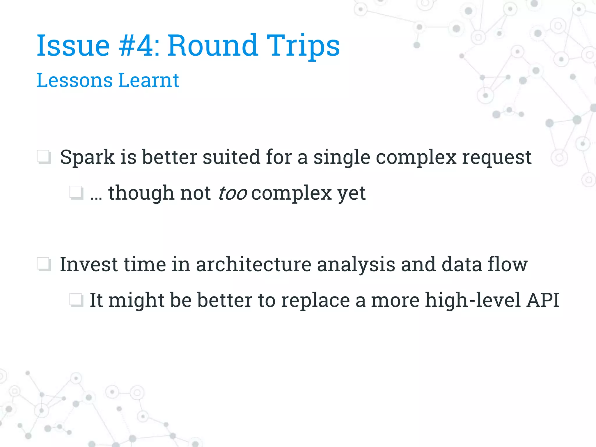 ❏ Spark is better suited for a single complex request
❏ … though not too complex yet
❏ Invest time in architecture analysis and data flow
❏ It might be better to replace a more high-level API
Issue #4: Round Trips
Lessons Learnt
 