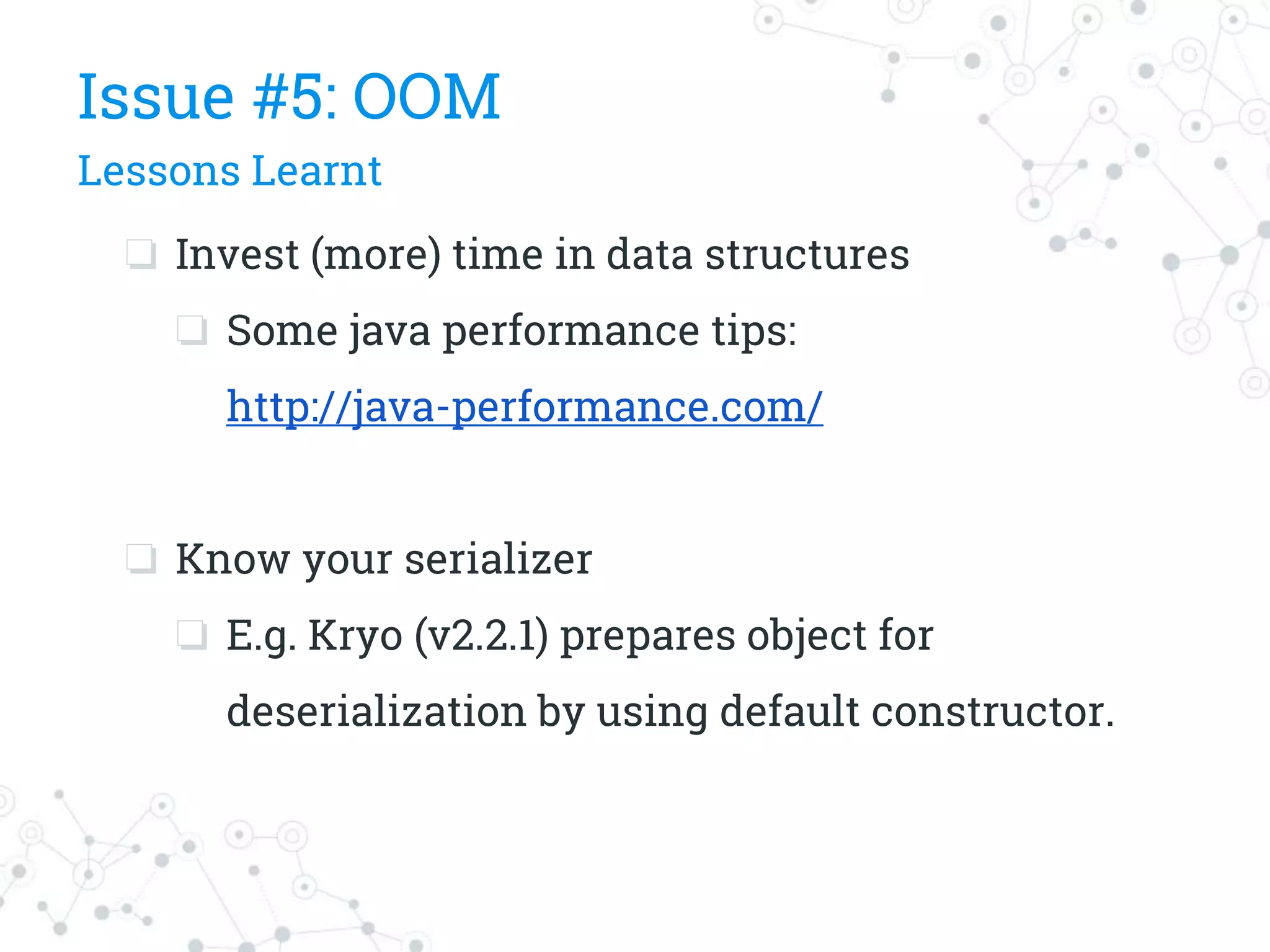 ❏ Invest (more) time in data structures
❏ Some java performance tips:
http://java-performance.com/
❏ Know your serializer
❏ E.g. Kryo (v2.2.1) prepares object for
deserialization by using default constructor.
Issue #5: OOM
Lessons Learnt
 