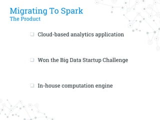 Migrating To Spark
The Product
 Cloud-based analytics application
 Won the Big Data Startup Challenge
 In-house computation engine
 