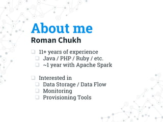 About me
Roman Chukh
 11+ years of experience
 Java / PHP / Ruby / etc.
 ~1 year with Apache Spark
 Interested in
 Data Storage / Data Flow
 Monitoring
 Provisioning Tools
 