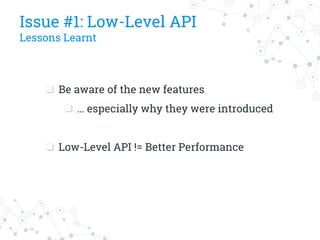 Issue #1: Low-Level API
Lessons Learnt
❏ Be aware of the new features
❏ … especially why they were introduced
❏ Low-Level API != Better Performance
 