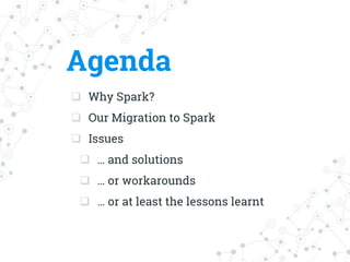 Agenda
 Why Spark?
 Our Migration to Spark
 Issues
 … and solutions
 … or workarounds
 … or at least the lessons learnt
 