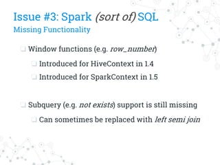 ❏ Window functions (e.g. row_number)
❏ Introduced for HiveContext in 1.4
❏ Introduced for SparkContext in 1.5
❏ Subquery (e.g. not exists) support is still missing
❏ Can sometimes be replaced with left semi join
Issue #3: Spark (sort of) SQL
Missing Functionality
 