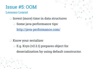 ❏ Invest (more) time in data structures
❏ Some java performance tips:
http://java-performance.com/
❏ Know your serializer
❏ E.g. Kryo (v2.2.1) prepares object for
deserialization by using default constructor.
Issue #5: OOM
Lessons Learnt
 