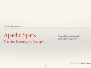 Service Symphony Ltd
Apache Spark
Machine Learning by Example
Meeraj Kunnumpurath
25th of February 2017
1
 