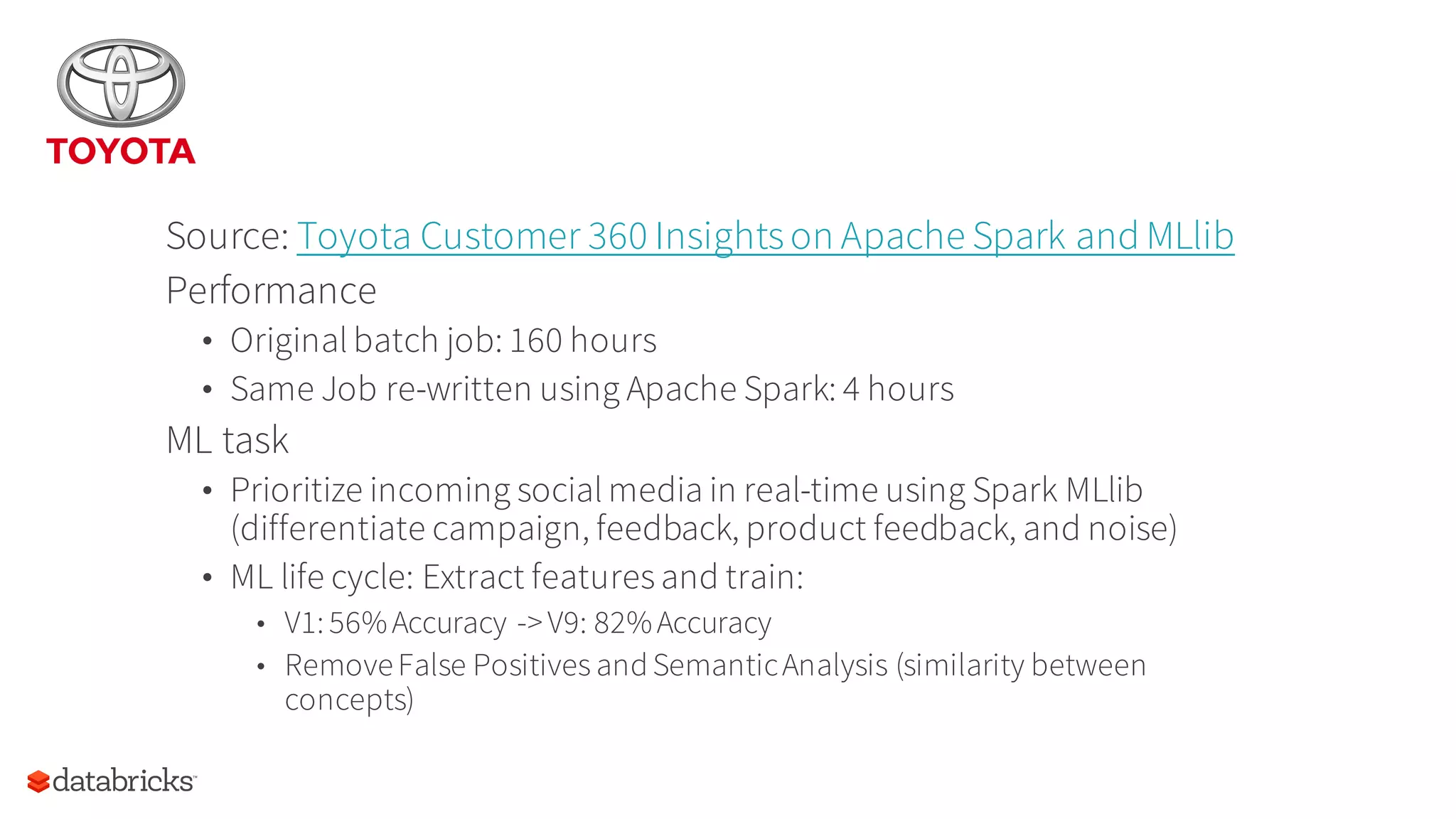Source: Toyota Customer 360 Insightson Apache Spark and MLlib
Performance
• Original batch job: 160 hours
• Same Job re-written using Apache Spark: 4 hours
ML task
• Prioritize incoming social media in real-time using Spark MLlib
(differentiate campaign, feedback, product feedback, and noise)
• ML life cycle: Extract features and train:
• V1: 56%Accuracy ->V9: 82%Accuracy
• RemoveFalse Positives andSemanticAnalysis (similarity between
concepts)
 