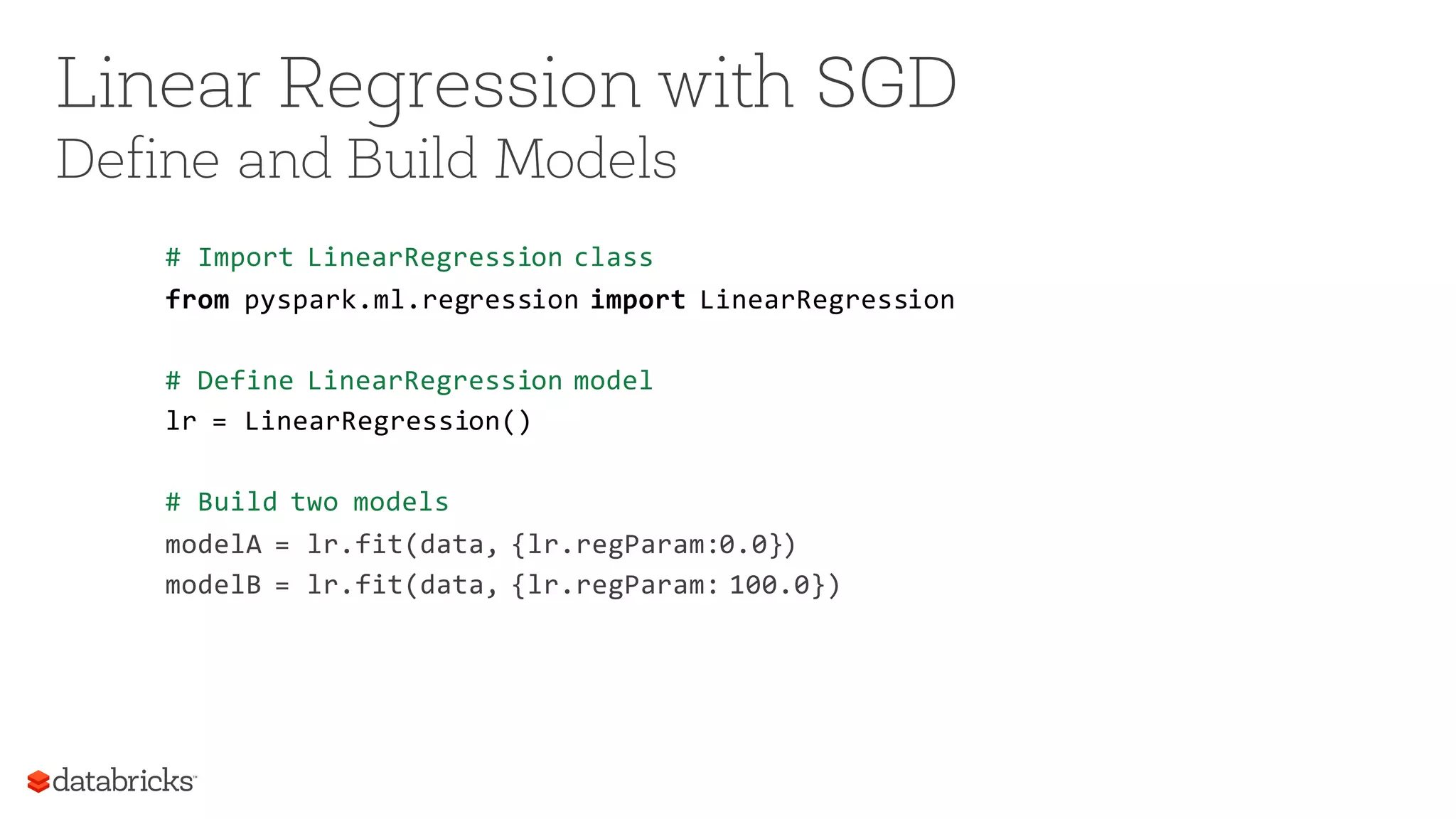 Linear Regression with SGD
Define and Build Models
# Import LinearRegression class
from pyspark.ml.regression import LinearRegression
# Define LinearRegression model
lr = LinearRegression()
# Build two models
modelA = lr.fit(data, {lr.regParam:0.0})
modelB = lr.fit(data, {lr.regParam: 100.0})
 