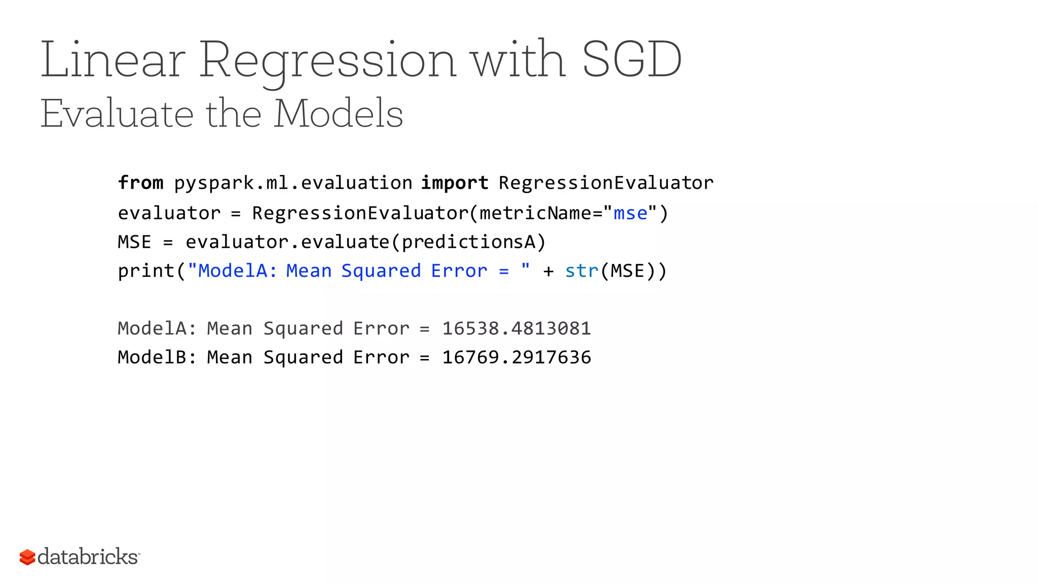 Linear Regression with SGD
Evaluate the Models
from pyspark.ml.evaluation import RegressionEvaluator
evaluator = RegressionEvaluator(metricName="mse")
MSE = evaluator.evaluate(predictionsA)
print("ModelA: Mean Squared Error = " + str(MSE))
ModelA: Mean Squared Error = 16538.4813081
ModelB: Mean Squared Error = 16769.2917636
 
