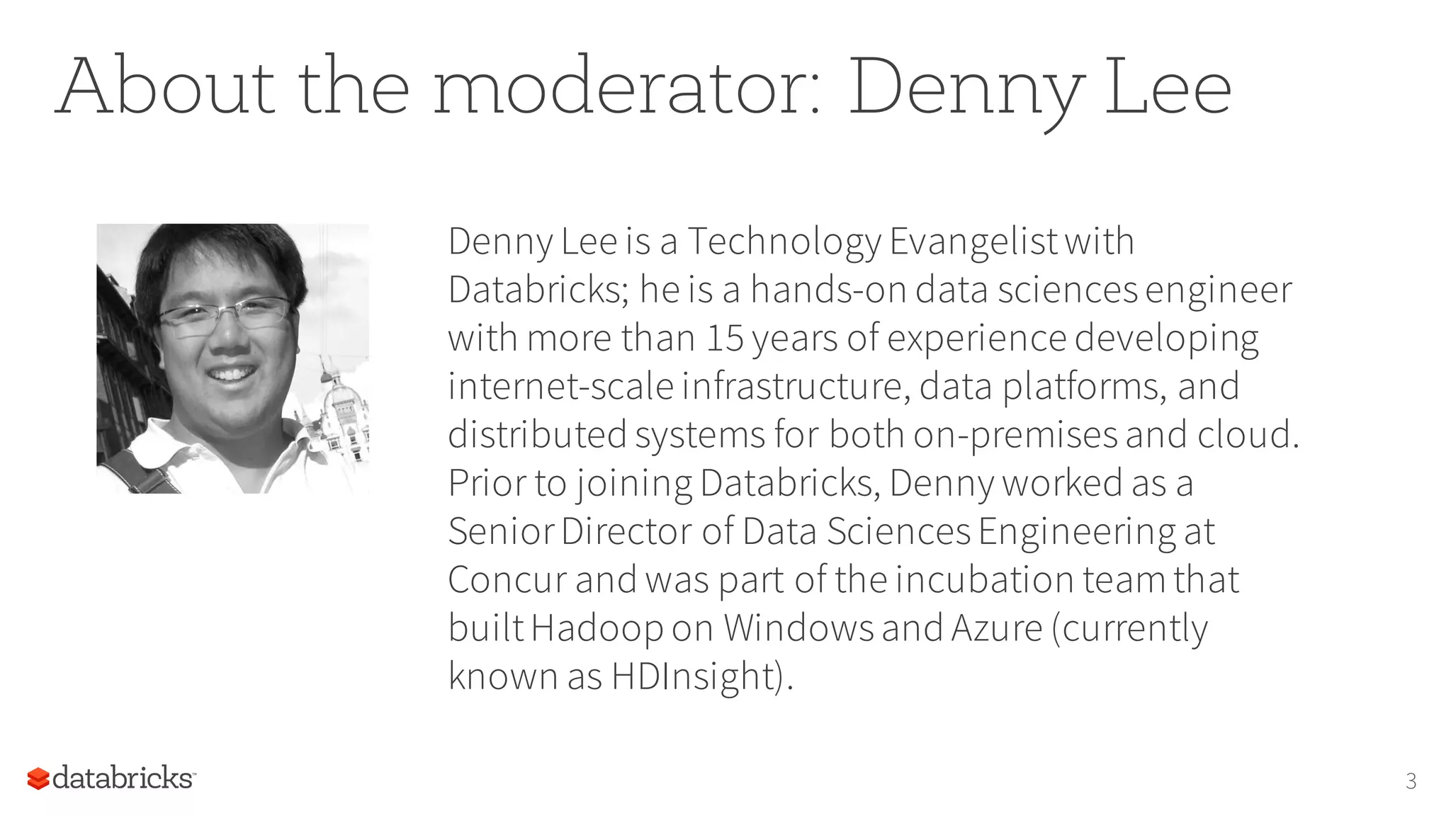 About the moderator: Denny Lee
Denny Lee is a Technology Evangelistwith
Databricks; he is a hands-on data sciencesengineer
with more than 15 years of experience developing
internet-scale infrastructure, data platforms, and
distributed systems for both on-premisesand cloud.
Prior to joining Databricks, Denny worked as a
SeniorDirector of Data SciencesEngineering at
Concur and was part of the incubation teamthat
builtHadoop on Windowsand Azure (currently
known as HDInsight).
3
 