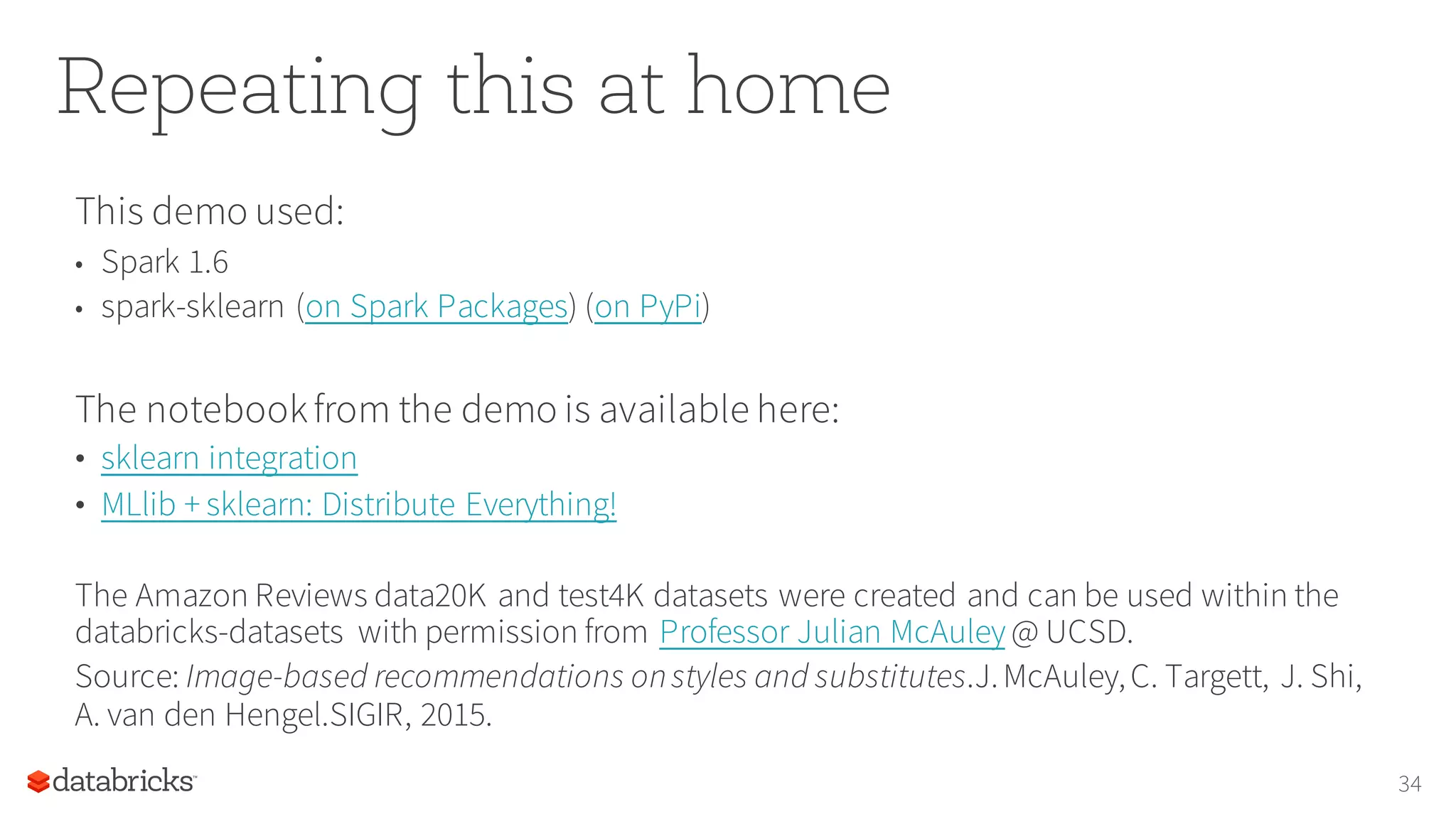 Repeating this at home
This demo used:
• Spark 1.6
• spark-sklearn (on Spark Packages) (on PyPi)
The notebookfrom the demo is available here:
• sklearn integration
• MLlib + sklearn: Distribute Everything!
The Amazon Reviews data20K and test4K datasets were created and can be used within the
databricks-datasets with permission from Professor Julian McAuley @ UCSD.
Source: Image-based recommendations onstyles and substitutes.J.McAuley,C. Targett, J. Shi,
A. van den Hengel.SIGIR, 2015.
34
 