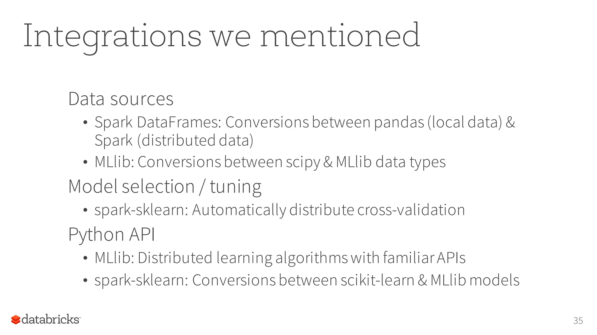 Integrations we mentioned
Data sources
• Spark DataFrames: Conversionsbetween pandas(local data) &
Spark (distributed data)
• MLlib: Conversionsbetween scipy & MLlib data types
Model selection / tuning
• spark-sklearn: Automatically distribute cross-validation
Python API
• MLlib: Distributed learning algorithmswith familiarAPIs
• spark-sklearn: Conversionsbetween scikit-learn & MLlib models
35
 