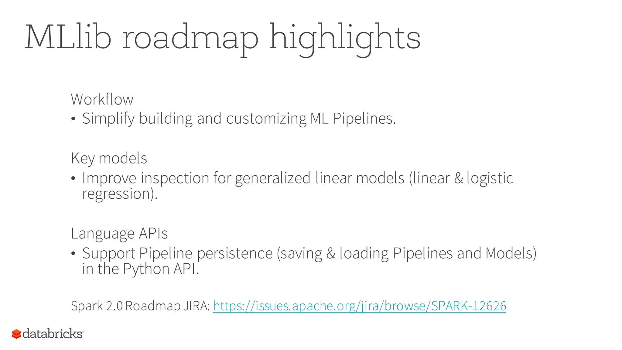 MLlib roadmap highlights
Workflow
• Simplify building and customizing ML Pipelines.
Key models
• Improve inspection for generalized linear models (linear & logistic
regression).
Language APIs
• Support Pipeline persistence (saving & loading Pipelines and Models)
in the Python API.
Spark 2.0RoadmapJIRA: https://issues.apache.org/jira/browse/SPARK-12626
 