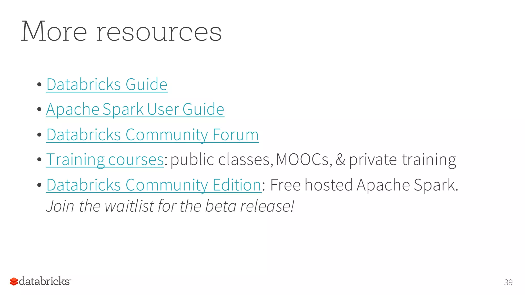 More resources
• Databricks Guide
• ApacheSpark User Guide
• Databricks Community Forum
• Training courses:public classes,MOOCs, & private training
• Databricks Community Edition: Free hosted Apache Spark.
Join the waitlist for the beta release!
39
 