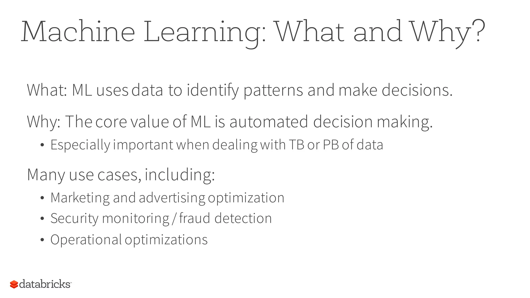 Machine Learning: What and Why?
What: ML usesdata to identify patterns and make decisions.
Why: Thecore value of ML is automated decision making.
• Especially important when dealing with TB or PB of data
Many use cases, including:
• Marketing and advertising optimization
• Security monitoring /fraud detection
• Operational optimizations
 