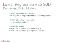 Linear Regression with SGD
Define and Build Models
# Import LinearRegression class
from pyspark.ml.regression import LinearRegression
# Define LinearRegression model
lr = LinearRegression()
# Build two models
modelA = lr.fit(data, {lr.regParam:0.0})
modelB = lr.fit(data, {lr.regParam: 100.0})
 