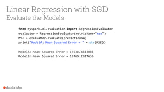 Linear Regression with SGD
Evaluate the Models
from pyspark.ml.evaluation import RegressionEvaluator
evaluator = RegressionEvaluator(metricName="mse")
MSE = evaluator.evaluate(predictionsA)
print("ModelA: Mean Squared Error = " + str(MSE))
ModelA: Mean Squared Error = 16538.4813081
ModelB: Mean Squared Error = 16769.2917636
 