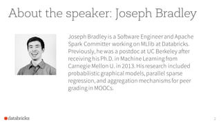 About the speaker: Joseph Bradley
Joseph Bradley is a Software Engineerand Apache
Spark Committer working on MLlib at Databricks.
Previously,he was a postdoc at UC Berkeley after
receiving hisPh.D. in Machine Learning from
Carnegie Mellon U. in 2013.Hisresearch included
probabilistic graphical models,parallel sparse
regression,and aggregation mechanismsfor peer
grading in MOOCs.
2
 