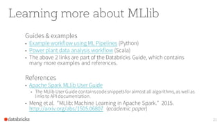 Learning more about MLlib
Guides & examples
• Example workflow using ML Pipelines (Python)
• Power plant data analysis workflow (Scala)
• The above 2 links are part of the Databricks Guide, which contains
many more examples and references.
References
• Apache Spark MLlib User Guide
• The MLlib User Guide containscodesnippetsfor almost all algorithms, as wellas
links to API documentation.
• Meng et al. “MLlib: Machine Learning in Apache Spark.” 2015.
http://arxiv.org/abs/1505.06807 (academic paper)
21
 