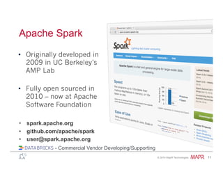 ®
© 2014 MapR Technologies 11
Apache Spark
•  spark.apache.org
•  github.com/apache/spark
•  user@spark.apache.org
•  Originally developed in
2009 in UC Berkeley’s
AMP Lab
•  Fully open sourced in
2010 – now at Apache
Software Foundation
- Commercial Vendor Developing/Supporting
 