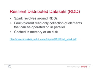 ®
© 2014 MapR Technologies 13
Resilient Distributed Datasets (RDD)
•  Spark revolves around RDDs
•  Fault-tolerant read only collection of elements
that can be operated on in parallel
•  Cached in memory or on disk
http://www.cs.berkeley.edu/~matei/papers/2012/nsdi_spark.pdf
 