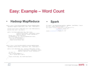 ®
© 2014 MapR Technologies 18
Easy: Example – Word Count
•  Spark•  Hadoop MapReduce
public static class WordCountMapClass extends MapReduceBase
implements Mapper<LongWritable, Text, Text, IntWritable> {
private final static IntWritable one = new IntWritable(1);
private Text word = new Text();
public void map(LongWritable key, Text value,
OutputCollector<Text, IntWritable> output,
Reporter reporter) throws IOException {
String line = value.toString();
StringTokenizer itr = new StringTokenizer(line);
while (itr.hasMoreTokens()) {
word.set(itr.nextToken());
output.collect(word, one);
}
}
}
public static class WorkdCountReduce extends MapReduceBase
implements Reducer<Text, IntWritable, Text, IntWritable> {
public void reduce(Text key, Iterator<IntWritable> values,
OutputCollector<Text, IntWritable> output,
Reporter reporter) throws IOException {
int sum = 0;
while (values.hasNext()) {
sum += values.next().get();
}
output.collect(key, new IntWritable(sum));
}
}
val spark = new SparkContext(master, appName, [sparkHome], [jars])
val file = spark.textFile("hdfs://...")
val counts = file.flatMap(line => line.split(" "))
.map(word => (word, 1))
.reduceByKey(_ + _)
counts.saveAsTextFile("hdfs://...")
 