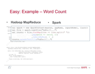 ®
© 2014 MapR Technologies 19
Easy: Example – Word Count
•  Spark•  Hadoop MapReduce
public static class WordCountMapClass extends MapReduceBase
implements Mapper<LongWritable, Text, Text, IntWritable> {
private final static IntWritable one = new IntWritable(1);
private Text word = new Text();
public void map(LongWritable key, Text value,
OutputCollector<Text, IntWritable> output,
Reporter reporter) throws IOException {
String line = value.toString();
StringTokenizer itr = new StringTokenizer(line);
while (itr.hasMoreTokens()) {
word.set(itr.nextToken());
output.collect(word, one);
}
}
}
public static class WorkdCountReduce extends MapReduceBase
implements Reducer<Text, IntWritable, Text, IntWritable> {
public void reduce(Text key, Iterator<IntWritable> values,
OutputCollector<Text, IntWritable> output,
Reporter reporter) throws IOException {
int sum = 0;
while (values.hasNext()) {
sum += values.next().get();
}
output.collect(key, new IntWritable(sum));
}
}
val spark = new SparkContext(master, appName, [sparkHome], [jars])
val file = spark.textFile("hdfs://...")
val counts = file.flatMap(line => line.split(" "))
.map(word => (word, 1))
.reduceByKey(_ + _)
counts.saveAsTextFile("hdfs://...")
 