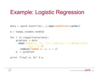 ®
© 2014 MapR Technologies 22
Example: Logistic Regression
data = spark.textFile(...).map(readPoint).cache()
w = numpy.random.rand(D)
for i in range(iterations):
gradient = data
.map(lambda p: (1 / (1 + exp(-p.y * w.dot(p.x))))
* p.y * p.x)
.reduce(lambda x, y: x + y)
w -= gradient
print “Final w: %s” % w
 