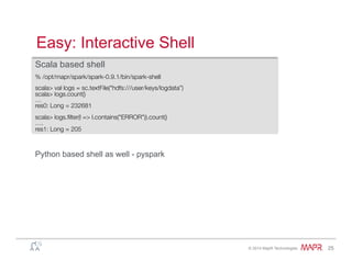 ®
© 2014 MapR Technologies 25
Easy: Interactive Shell
Scala based shell
% /opt/mapr/spark/spark-0.9.1/bin/spark-shell
scala> val logs = sc.textFile("hdfs:///user/keys/logdata”)"
scala> logs.count()"
…"
res0: Long = 232681
scala> logs.ﬁlter(l => l.contains("ERROR")).count()"
…."
res1: Long = 205

Python based shell as well - pyspark
 