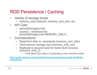 ®
© 2014 MapR Technologies 30
RDD Persistence / Caching
•  Variety of storage levels
–  memory_only (default), memory_and_disk, etc…
•  API Calls
–  persist(StorageLevel)
–  cache() – shorthand for
persist(StorageLevel.MEMORY_ONLY)
•  Considerations
–  Read from disk vs. recompute (memory_and_disk)
–  Total memory storage size (memory_only_ser)
–  Replicate to second node for faster fault recovery
(memory_only_2)
•  Think about this option if supporting a time sensitive client
http://spark.apache.org/docs/latest/scala-programming-guide.html#rdd-
persistence
 