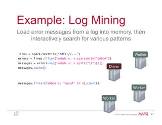 ®
© 2014 MapR Technologies 47
Example: Log Mining
Load error messages from a log into memory, then
interactively search for various patterns
lines = spark.textFile(“hdfs://...”)
errors = lines.filter(lambda s: s.startswith(“ERROR”))
messages = errors.map(lambda s: s.split(“t”)[2])
messages.cache()
Worker
Worker
Worker
Driver
messages.filter(lambda s: “mysql” in s).count()
 