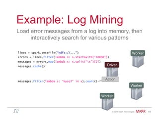 ®
© 2014 MapR Technologies 48
Example: Log Mining
Load error messages from a log into memory, then
interactively search for various patterns
lines = spark.textFile(“hdfs://...”)
errors = lines.filter(lambda s: s.startswith(“ERROR”))
messages = errors.map(lambda s: s.split(“t”)[2])
messages.cache()
Worker
Worker
Worker
Driver
messages.filter(lambda s: “mysql” in s).count()
Action
 