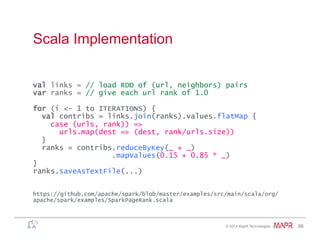 ®
© 2014 MapR Technologies 68
Scala Implementation
val links = // load RDD of (url, neighbors) pairs
var ranks = // give each url rank of 1.0
for (i <- 1 to ITERATIONS) {
val contribs = links.join(ranks).values.flatMap {
case (urls, rank)) =>
urls.map(dest => (dest, rank/urls.size))
}
ranks = contribs.reduceByKey(_ + _)
.mapValues(0.15 + 0.85 * _)
}
ranks.saveAsTextFile(...)
https://github.com/apache/spark/blob/master/examples/src/main/scala/org/
apache/spark/examples/SparkPageRank.scala
 