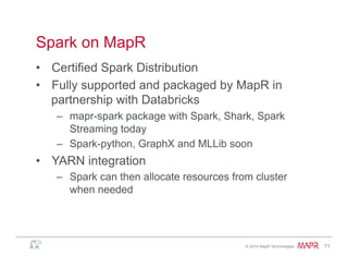 ®
© 2014 MapR Technologies 71
Spark on MapR
•  Certified Spark Distribution
•  Fully supported and packaged by MapR in
partnership with Databricks
–  mapr-spark package with Spark, Shark, Spark
Streaming today
–  Spark-python, GraphX and MLLib soon
•  YARN integration
–  Spark can then allocate resources from cluster
when needed
 