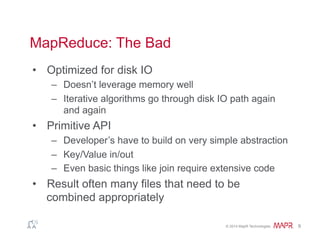 ®
© 2014 MapR Technologies 9
MapReduce: The Bad
•  Optimized for disk IO
–  Doesn’t leverage memory well
–  Iterative algorithms go through disk IO path again
and again
•  Primitive API
–  Developer’s have to build on very simple abstraction
–  Key/Value in/out
–  Even basic things like join require extensive code
•  Result often many files that need to be
combined appropriately
 