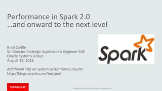 Copyright	©	2016,	Oracle	and/or	its	aﬃliates.	All	rights	reserved.		|	
Performance	in	Spark	2.0	
…and	onward	to	the	next	level	
Brad	Carlile	
Sr.	Director	Strategic	ApplicaIons	Engineer	SAE	
Oracle	Systems	Group	
August	18,	2016	
	
Addi$onal	info	on	system	performance	results:	
hNp://blogs.oracle.com/bestperf	
 
