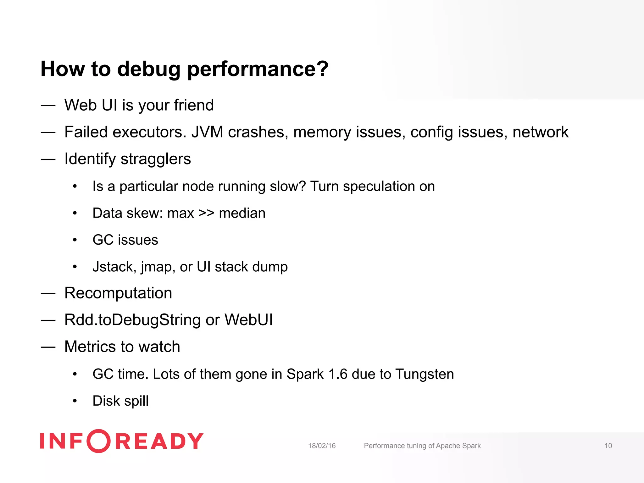 How to debug performance?
—  Web UI is your friend
—  Failed executors. JVM crashes, memory issues, config issues, network
—  Identify stragglers
•  Is a particular node running slow? Turn speculation on
•  Data skew: max >> median
•  GC issues
•  Jstack, jmap, or UI stack dump
—  Recomputation
—  Rdd.toDebugString or WebUI
—  Metrics to watch
•  GC time. Lots of them gone in Spark 1.6 due to Tungsten
•  Disk spill
18/02/16 Performance tuning of Apache Spark 10
 