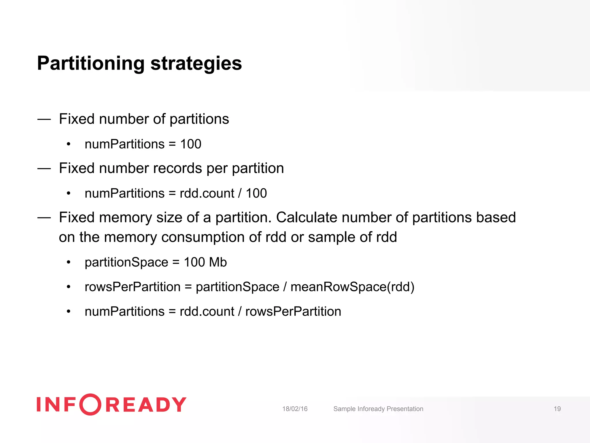 Partitioning strategies
—  Fixed number of partitions
•  numPartitions = 100
—  Fixed number records per partition
•  numPartitions = rdd.count / 100
—  Fixed memory size of a partition. Calculate number of partitions based
on the memory consumption of rdd or sample of rdd
•  partitionSpace = 100 Mb
•  rowsPerPartition = partitionSpace / meanRowSpace(rdd)
•  numPartitions = rdd.count / rowsPerPartition
18/02/16 Sample Infoready Presentation 19
 