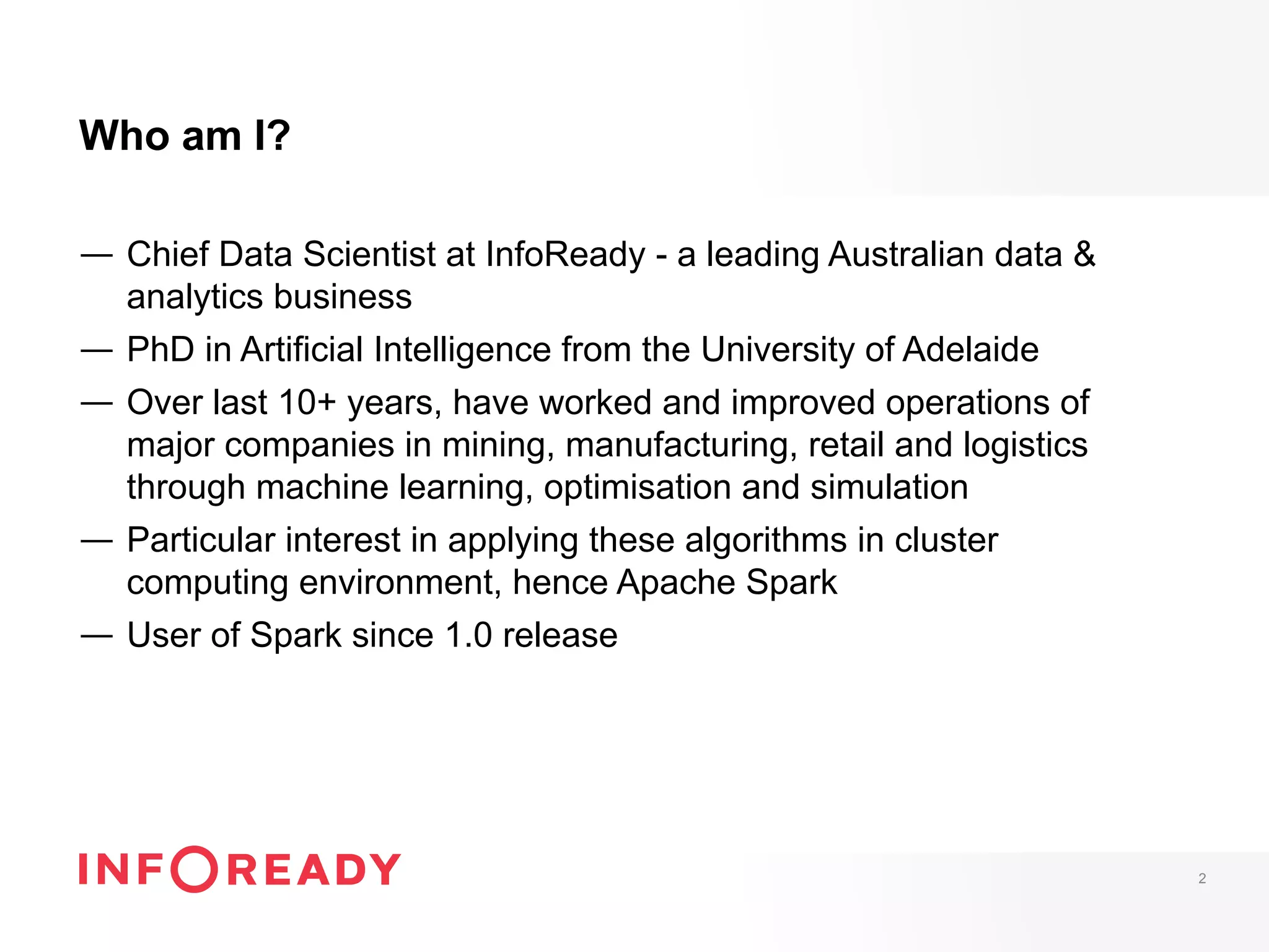Who am I?
—  Chief Data Scientist at InfoReady - a leading Australian data &
analytics business
—  PhD in Artificial Intelligence from the University of Adelaide
—  Over last 10+ years, have worked and improved operations of
major companies in mining, manufacturing, retail and logistics
through machine learning, optimisation and simulation
—  Particular interest in applying these algorithms in cluster
computing environment, hence Apache Spark
—  User of Spark since 1.0 release
2
 