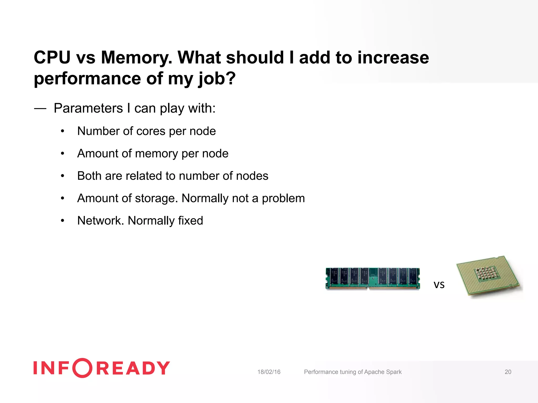 CPU vs Memory. What should I add to increase
performance of my job?
—  Parameters I can play with:
•  Number of cores per node
•  Amount of memory per node
•  Both are related to number of nodes
•  Amount of storage. Normally not a problem
•  Network. Normally fixed
18/02/16 Performance tuning of Apache Spark 20
vs	
 