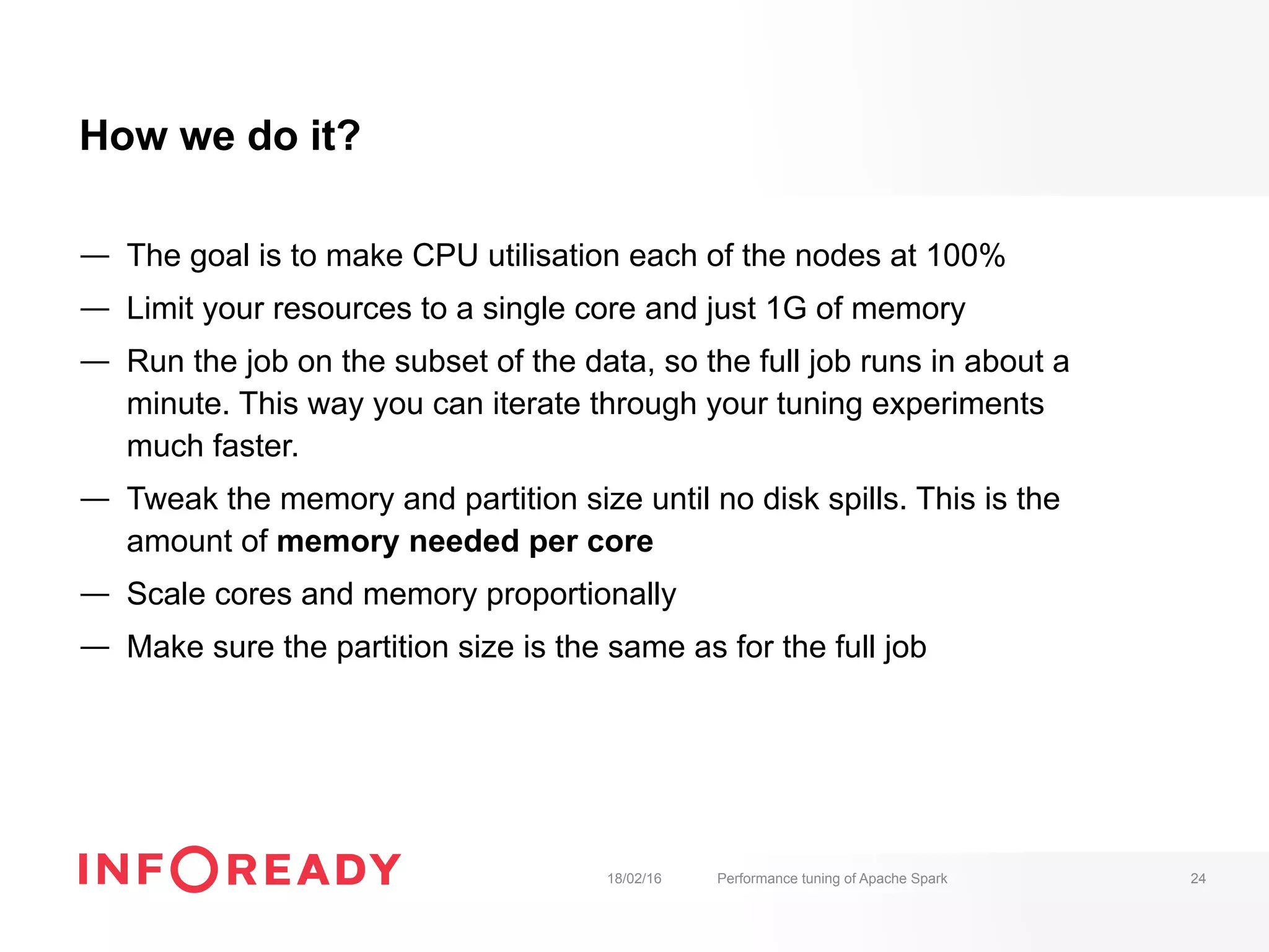 How we do it?
—  The goal is to make CPU utilisation each of the nodes at 100%
—  Limit your resources to a single core and just 1G of memory
—  Run the job on the subset of the data, so the full job runs in about a
minute. This way you can iterate through your tuning experiments
much faster.
—  Tweak the memory and partition size until no disk spills. This is the
amount of memory needed per core
—  Scale cores and memory proportionally
—  Make sure the partition size is the same as for the full job
18/02/16 Performance tuning of Apache Spark 24
 