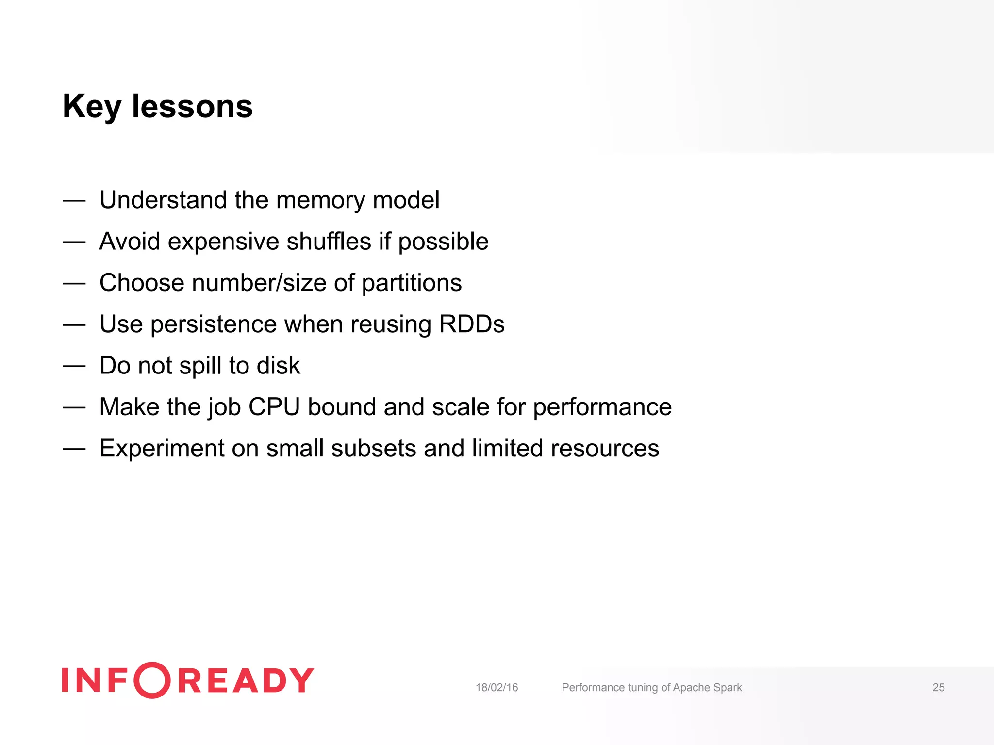 Key lessons
—  Understand the memory model
—  Avoid expensive shuffles if possible
—  Choose number/size of partitions
—  Use persistence when reusing RDDs
—  Do not spill to disk
—  Make the job CPU bound and scale for performance
—  Experiment on small subsets and limited resources
18/02/16 Performance tuning of Apache Spark 25
 