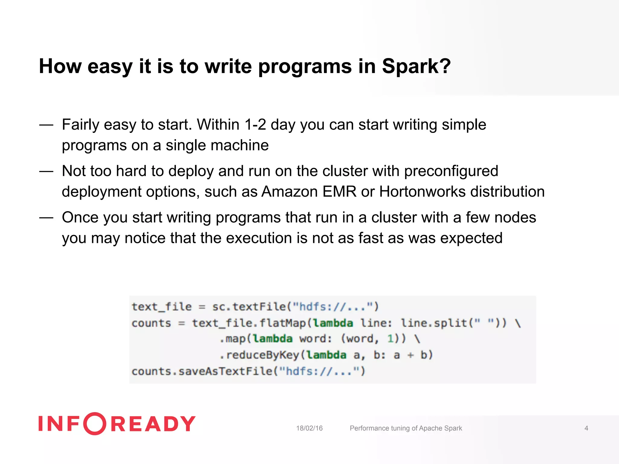 How easy it is to write programs in Spark?
—  Fairly easy to start. Within 1-2 day you can start writing simple
programs on a single machine
—  Not too hard to deploy and run on the cluster with preconfigured
deployment options, such as Amazon EMR or Hortonworks distribution
—  Once you start writing programs that run in a cluster with a few nodes
you may notice that the execution is not as fast as was expected
18/02/16 Performance tuning of Apache Spark 4
 