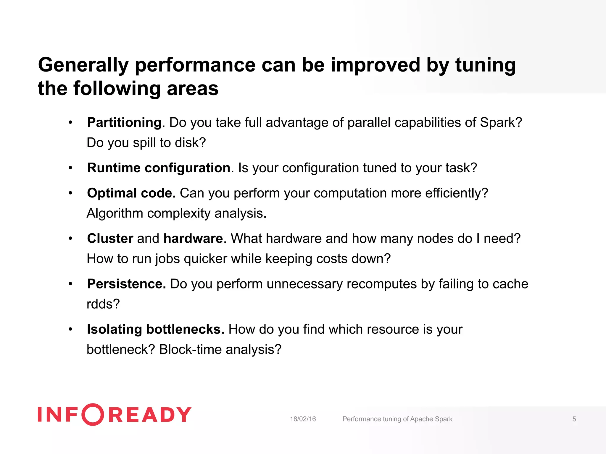 Generally performance can be improved by tuning
the following areas
•  Partitioning. Do you take full advantage of parallel capabilities of Spark?
Do you spill to disk?
•  Runtime configuration. Is your configuration tuned to your task?
•  Optimal code. Can you perform your computation more efficiently?
Algorithm complexity analysis.
•  Cluster and hardware. What hardware and how many nodes do I need?
How to run jobs quicker while keeping costs down?
•  Persistence. Do you perform unnecessary recomputes by failing to cache
rdds?
•  Isolating bottlenecks. How do you find which resource is your
bottleneck? Block-time analysis?
18/02/16 Performance tuning of Apache Spark 5
 