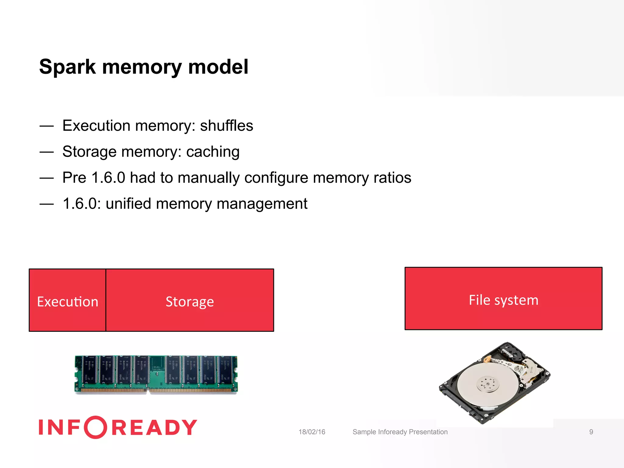 Spark memory model
—  Execution memory: shuffles
—  Storage memory: caching
—  Pre 1.6.0 had to manually configure memory ratios
—  1.6.0: unified memory management
18/02/16 Sample Infoready Presentation 9
Storage	Execu-on	 File	system	
 