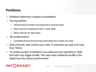 Partitions
—  Partitions determine a degree of parallelism
—  Too big partition
•  Small amount of tasks and long time to execute each
•  More memory needed per task => disk spills
•  More chances for data skew
—  Too small partition
•  overhead of launching the task dominates the runtime of a task
—  Rule of thumb: task runtime just under 1s execution per task and more
than 100ms
—  To control number of partitions use coalesce() and repartition(). Note
that both may trigger shuffle. The case when additional shuffle in the
beginning may improve performance
18/02/16 Performance tuning of Apache Spark 17
 