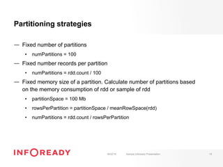 Partitioning strategies
—  Fixed number of partitions
•  numPartitions = 100
—  Fixed number records per partition
•  numPartitions = rdd.count / 100
—  Fixed memory size of a partition. Calculate number of partitions based
on the memory consumption of rdd or sample of rdd
•  partitionSpace = 100 Mb
•  rowsPerPartition = partitionSpace / meanRowSpace(rdd)
•  numPartitions = rdd.count / rowsPerPartition
18/02/16 Sample Infoready Presentation 19
 