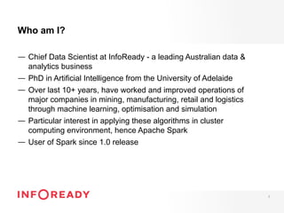 Who am I?
—  Chief Data Scientist at InfoReady - a leading Australian data &
analytics business
—  PhD in Artificial Intelligence from the University of Adelaide
—  Over last 10+ years, have worked and improved operations of
major companies in mining, manufacturing, retail and logistics
through machine learning, optimisation and simulation
—  Particular interest in applying these algorithms in cluster
computing environment, hence Apache Spark
—  User of Spark since 1.0 release
2
 