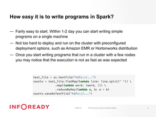 How easy it is to write programs in Spark?
—  Fairly easy to start. Within 1-2 day you can start writing simple
programs on a single machine
—  Not too hard to deploy and run on the cluster with preconfigured
deployment options, such as Amazon EMR or Hortonworks distribution
—  Once you start writing programs that run in a cluster with a few nodes
you may notice that the execution is not as fast as was expected
18/02/16 Performance tuning of Apache Spark 4
 