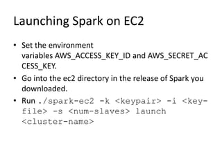 Launching Spark on EC2
• Set the environment
variables AWS_ACCESS_KEY_ID and AWS_SECRET_AC
CESS_KEY.
• Go into the ec2 directory in the release of Spark you
downloaded.
• Run ./spark-ec2 -k <keypair> -i <key-
file> -s <num-slaves> launch
<cluster-name>
 